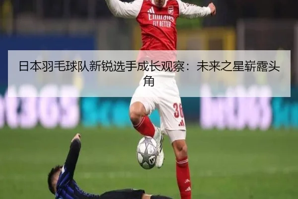 日本羽毛球队新锐选手成长观察：未来之星崭露头角