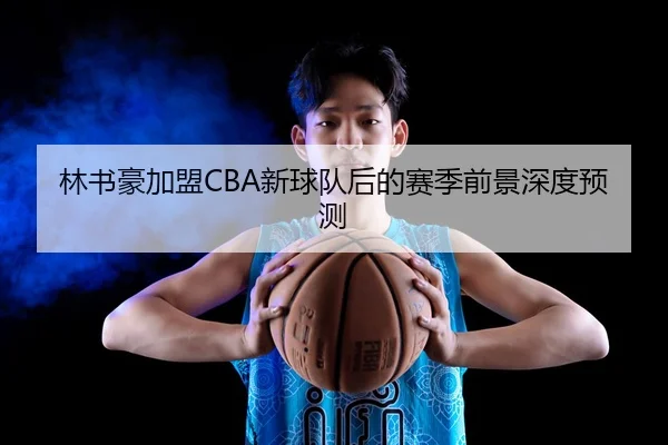 林书豪加盟CBA新球队后的赛季前景深度预测